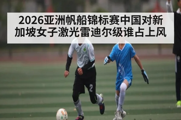 2026亚洲帆船锦标赛中国对新加坡女子激光雷迪尔级谁占上风