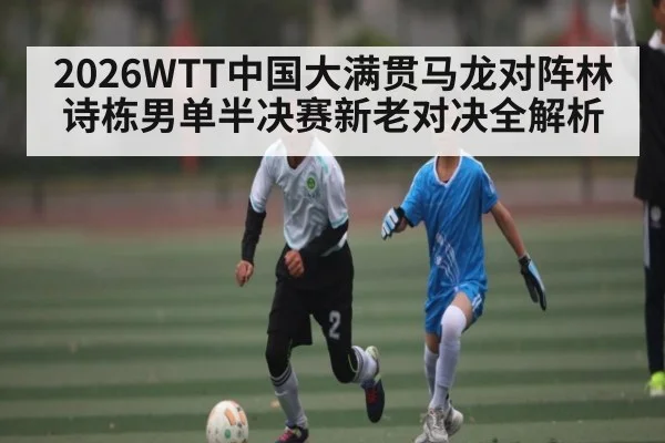 2026WTT中国大满贯马龙对阵林诗栋男单半决赛新老对决全解析